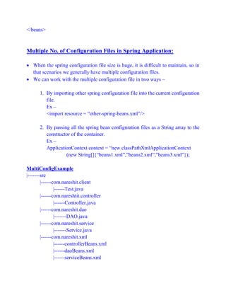</beans>
Multiple No. of Configuration Files in Spring Application:
 When the spring configuration file size is huge, it is difficult to maintain, so in
that scenarios we generally have multiple configuration files.
 We can work with the multiple configuration file in two ways –
1. By importing other spring configuration file into the current configuration
file.
Ex –
<import resource = “other-spring-beans.xml”/>
2. By passing all the spring bean configuration files as a String array to the
constructor of the container.
Ex –
ApplicationContext context = “new classPathXmlApplicationContext
(new String[]{“beans1.xml”,”beans2.xml”,”beans3.xml”});
MultiConfigExample
|-------src
|------com.nareshit.client
|------Test.java
|------com.nareshtit.controller
|------Controller.java
|------com.nareshit.dao
|-------DAO.java
|------com.nareshit.service
|-------Service.java
|------com.nareshit.xml
|------controllerBeans.xml
|------daoBeans.xml
|------serviceBeans.xml
 