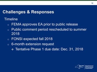 12
Challenges & Responses
Timeline
o FEMA approves EA prior to public release
o Public comment period rescheduled to summer
2018
o FONSI expected fall 2018
o 6-month extension request
 Tentative Phase 1 due date: Dec. 31, 2018
 