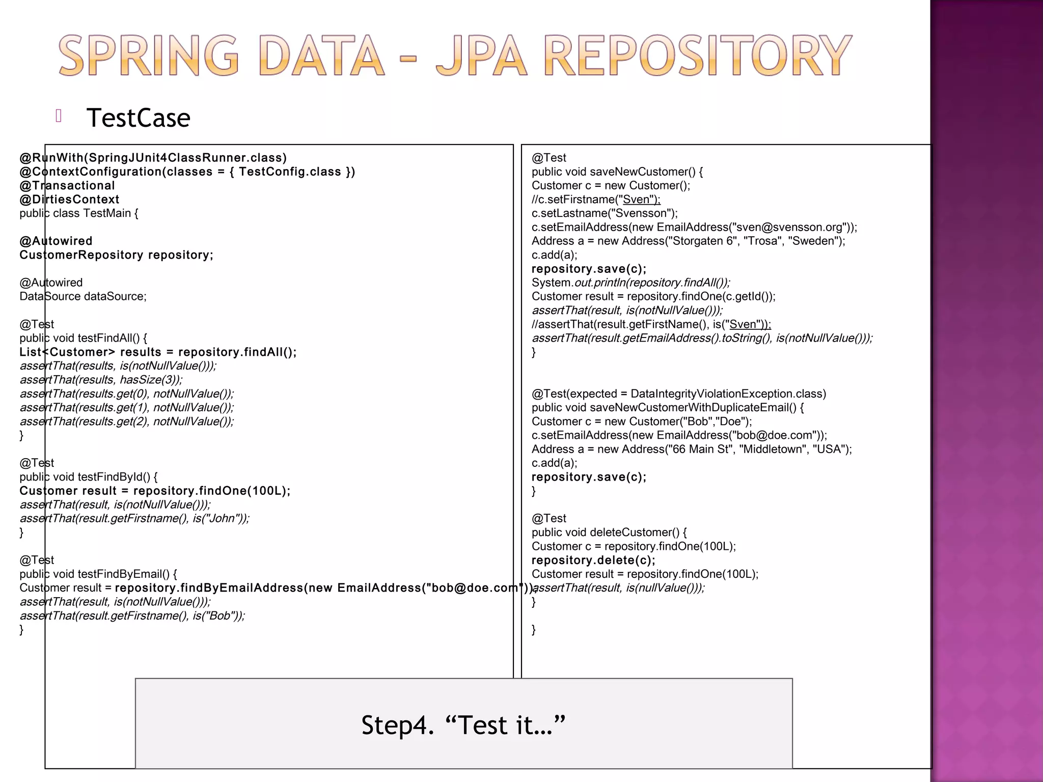      TestCase
@RunWit h(SpringJUnit4Cl assRunner.class)                                               @Test
@Cont extConfiguration(classes = { TestConfig.cl ass })                                 public void saveNewCustomer() {
@T ransactional                                                                         Customer c = new Customer();
@Di rtiesContext                                                                        //c.setFirstname("Sven");
public class TestMain {                                                                 c.setLastname("Svensson");
                                                                                        c.setEmailAddress(new EmailAddress("sven@svensson.org"));
@A utowired                                                                             Address a = new Address("Storgaten 6", "Trosa", "Sweden");
CustomerRepository repository;                                                          c.add(a);
                                                                                        repository.save(c);
@Autowired                                                                              System.out.println(repository.findAll());
DataSource dataSource;                                                                  Customer result = repository.findOne(c.getId());
                                                                                        assertThat(result, is(notNullValue()));
@Test                                                                                   //assertThat(result.getFirstName(), is("Sven"));
public void testFindAll() {                                                             assertThat(result.getEmailAddress().toString(), is(notNullValue()));
List< Custom er> results = reposi tory.findAl l();                                      }
assertThat(results, is(notNullValue()));
assertThat(results, hasSize(3));
assertThat(results.get(0), notNullValue());                                             @Test(expected = DataIntegrityViolationException.class)
assertThat(results.get(1), notNullValue());                                             public void saveNewCustomerWithDuplicateEmail() {
assertThat(results.get(2), notNullValue());                                             Customer c = new Customer("Bob","Doe");
}                                                                                       c.setEmailAddress(new EmailAddress("bob@doe.com"));
                                                                                        Address a = new Address("66 Main St", "Middletown", "USA");
@Test                                                                                   c.add(a);
public void testFindById() {                                                            repository.save(c);
Customer res ult = repository.findOne(100L);                                            }
assertThat(result, is(notNullValue()));
assertThat(result.getFirstname(), is("John"));                                      @Test
}                                                                                   public void deleteCustomer() {
                                                                                    Customer c = repository.findOne(100L);
@Test                                                                               repository.delete(c);
public void testFindByEmail() {                                                     Customer result = repository.findOne(100L);
                                                                                    assertThat(result, is(nullValue()));
Customer result = repository.fi ndByEm ail Address(new EmailA ddress("bob@doe.com"));
assertThat(result, is(notNullValue()));                                             }
assertThat(result.getFirstname(), is("Bob"));
}                                                                                   }




                                                          Step4. “Test it…”
 