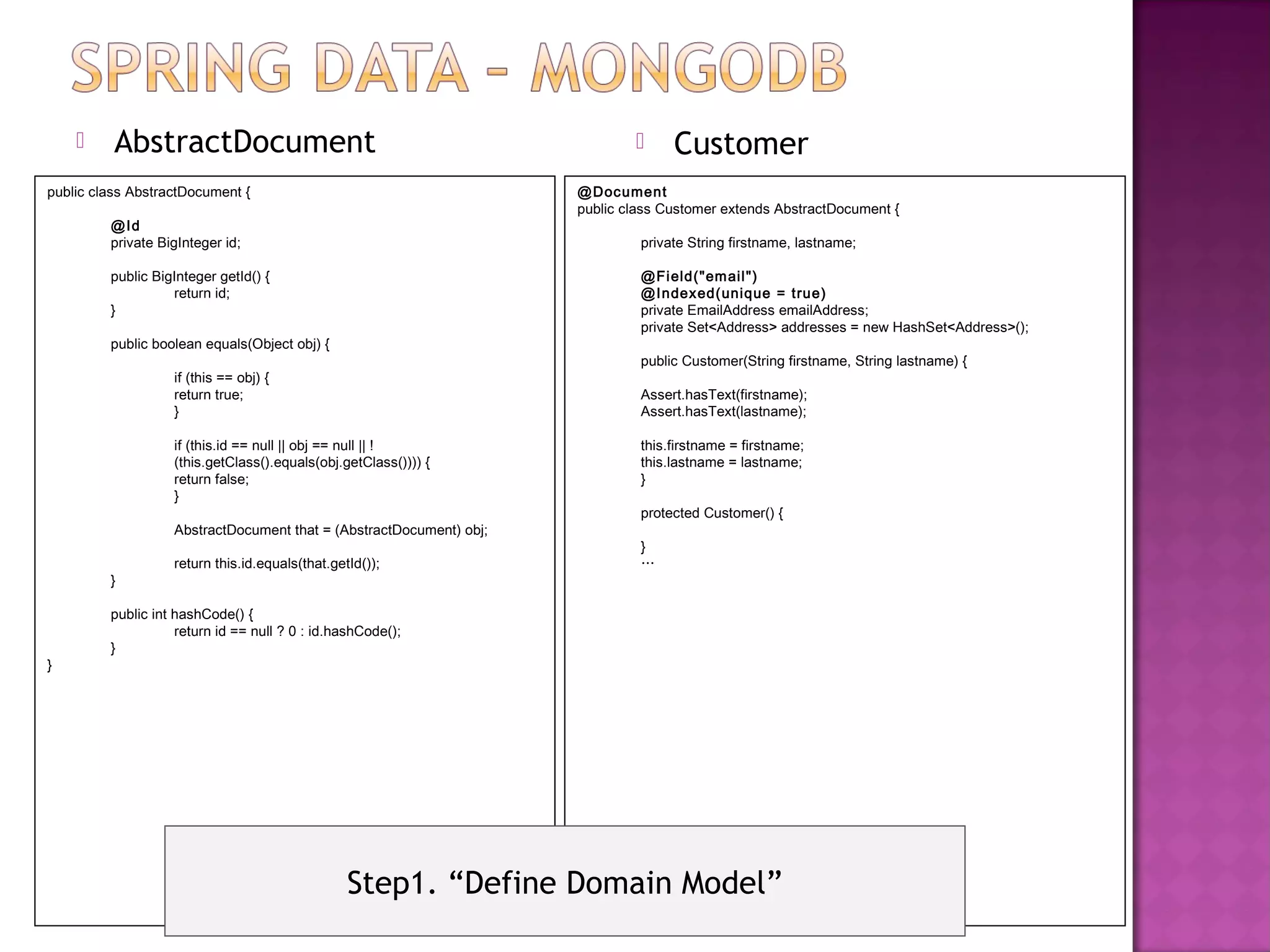      AbstractDocument                                                        Customer
public class AbstractDocument {                                      @Document
                                                                     public class Customer extends AbstractDocument {
         @Id
         private BigInteger id;                                               private String firstname, lastname;

         public BigInteger getId() {                                          @Fi eld("em ail ")
                   return id;                                                 @Indexed(unique = true)
         }                                                                    private EmailAddress emailAddress;
                                                                              private Set<Address> addresses = new HashSet<Address>();
         public boolean equals(Object obj) {
                                                                              public Customer(String firstname, String lastname) {
                   if (this == obj) {
                   return true;                                               Assert.hasText(firstname);
                   }                                                          Assert.hasText(lastname);

                   if (this.id == null || obj == null || !                    this.firstname = firstname;
                   (this.getClass().equals(obj.getClass()))) {                this.lastname = lastname;
                   return false;                                              }
                   }
                                                                              protected Customer() {
                   AbstractDocument that = (AbstractDocument) obj;
                                                                              }
                   return this.id.equals(that.getId());                       …
         }

         public int hashCode() {
                    return id == null ? 0 : id.hashCode();
         }
}




                                                 Step1. “Define Domain Model”
 