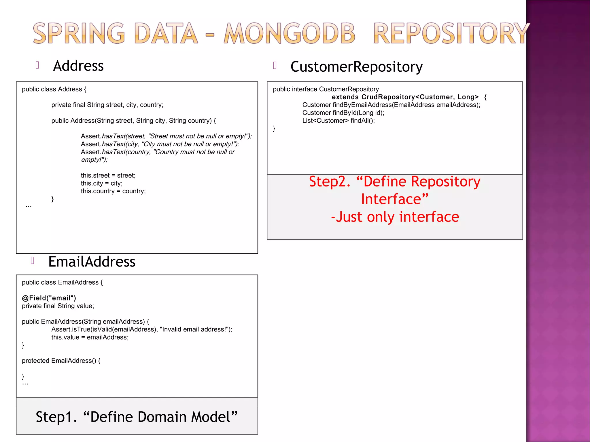    Address                                                                       CustomerRepository
public class Address {                                                                public interface CustomerRepository
                                                                                                           ext ends CrudRepos itory<Customer, Long> {
            private final String street, city, country;                                          Customer findByEmailAddress(EmailAddress emailAddress);
                                                                                                 Customer findById(Long id);
            public Address(String street, String city, String country) {                         List<Customer> findAll();
                                                                                      }
                       Assert.hasText(street, "Street must not be null or empty!");
                       Assert.hasText(city, "City must not be null or empty!");
                       Assert.hasText(country, "Country must not be null or
                       empty!");

                       this.street = street;
                       this.city = city;
                       this.country = country;
                                                                                                 Step2. “Define Repository
 …
            }                                                                                            Interface”
                                                                                                    -Just only interface

           EmailAddress
public class EmailAddress {

@F iel d("emai l")
private final String value;

public EmailAddress(String emailAddress) {
         Assert.isTrue(isValid(emailAddress), "Invalid email address!");
         this.value = emailAddress;
}

protected EmailAddress() {

}
…




        Step1. “Define Domain Model”
 