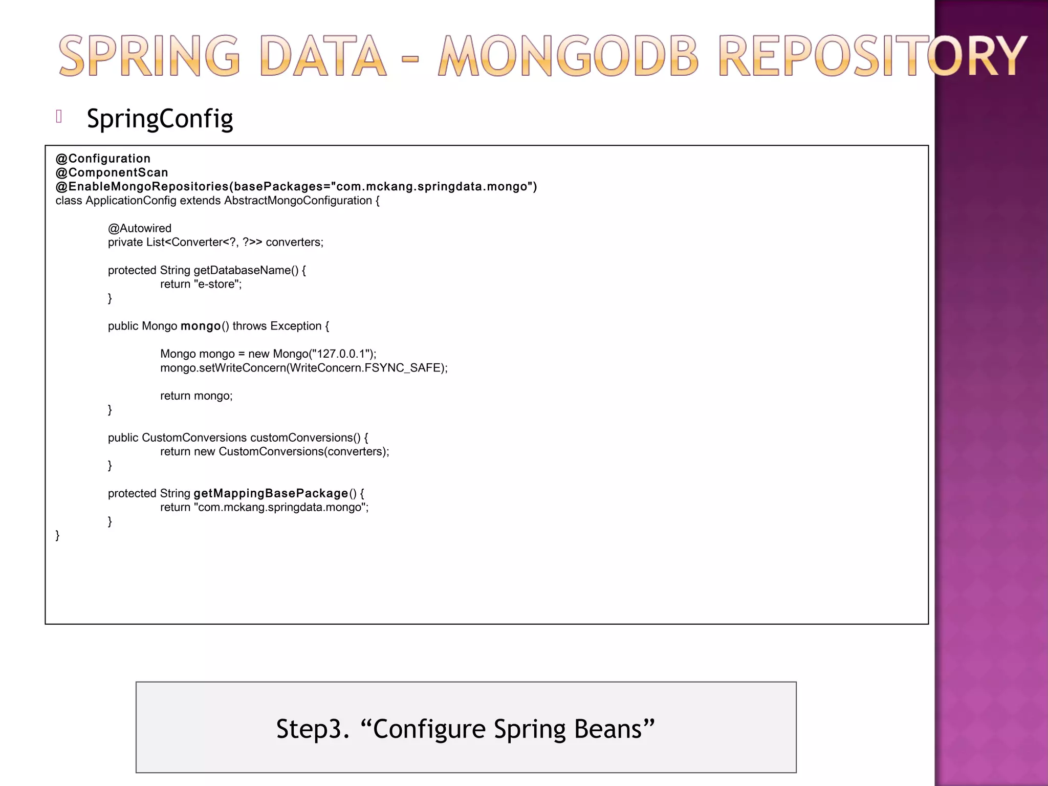    SpringConfig
@Configuration
@ComponentS can
@EnableM ongoRepositories(baseP ackages="com.mck ang.springdata.mongo")
class ApplicationConfig extends AbstractMongoConfiguration {

       @Autowired
       private List<Converter<?, ?>> converters;

       protected String getDatabaseName() {
                 return "e-store";
       }

       public Mongo mongo() throws Exception {

                Mongo mongo = new Mongo("127.0.0.1");
                mongo.setWriteConcern(WriteConcern.FSYNC_SAFE);

                return mongo;
       }

       public CustomConversions customConversions() {
                 return new CustomConversions(converters);
       }

       protected String get MappingBasePackage () {
                 return "com.mckang.springdata.mongo";
       }
}




                                      Step3. “Configure Spring Beans”
 