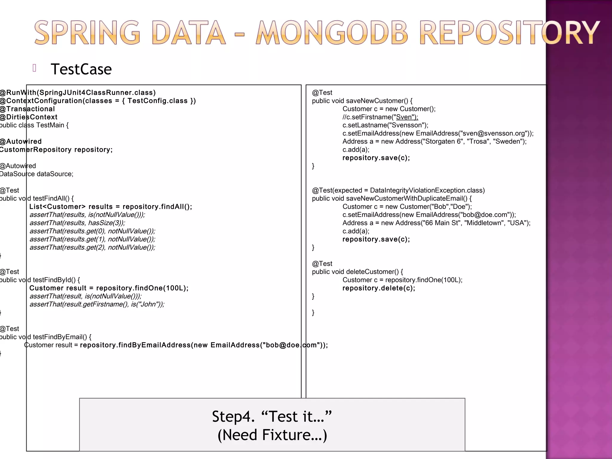      TestCase
@RunWith(S pringJUnit4ClassRunner.class )                                                  @Test
@ContextConfigurati on(cl asses = { T es tConfi g.class })                                 public void saveNewCustomer() {
@T ransactional                                                                                       Customer c = new Customer();
@DirtiesContext                                                                                       //c.setFirstname("Sven");
public class TestMain {                                                                               c.setLastname("Svensson");
                                                                                                      c.setEmailAddress(new EmailAddress("sven@svensson.org"));
@Autowi red                                                                                           Address a = new Address("Storgaten 6", "Trosa", "Sweden");
Custom erRepository reposi tory;                                                                      c.add(a);
                                                                                                      repository.save(c);
@Autowired                                                                                 }
DataSource dataSource;

@Test                                                                                      @Test(expected = DataIntegrityViolationException.class)
public void testFindAll() {                                                                public void saveNewCustomerWithDuplicateEmail() {
           List<Custom er> results = repository.f indAll ();                                          Customer c = new Customer("Bob","Doe");
           assertThat(results, is(notNullValue()));                                                   c.setEmailAddress(new EmailAddress("bob@doe.com"));
           assertThat(results, hasSize(3));                                                           Address a = new Address("66 Main St", "Middletown", "USA");
           assertThat(results.get(0), notNullValue());                                                c.add(a);
           assertThat(results.get(1), notNullValue());                                                repository.save(c);
           assertThat(results.get(2), notNullValue());                                     }
}
                                                                                           @Test
@Test                                                                                      public void deleteCustomer() {
public void testFindById() {                                                                          Customer c = repository.findOne(100L);
           Custom er result = repos it ory.findOne(100L);                                             repository.delete(c);
           assertThat(result, is(notNullValue()));                                         }
           assertThat(result.getFirstname(), is("John"));
}                                                                                          }

@Test
public void testFindByEmail() {
         Customer result = repository.f indByEm ai lAddres s(new Em ail Address("bob@doe.com"));
}




                                                               Step4. “Test it…”
                                                                (Need Fixture…)
 