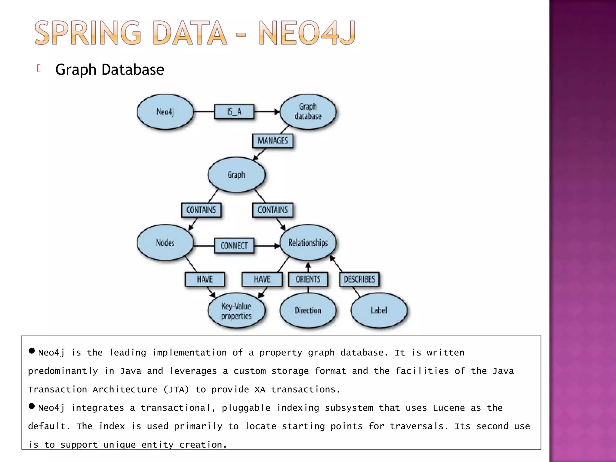    Graph Database




Neo4j is the leading implementation of a property graph database. It is written
predominantly in Java and leverages a custom storage format and the facilities of the Java
Transaction Architecture (JTA) to provide XA transactions.
Neo4j integrates a transactional, pluggable indexing subsystem that uses Lucene as the
default. The index is used primarily to locate starting points for traversals. Its second use
is to support unique entity creation.
 