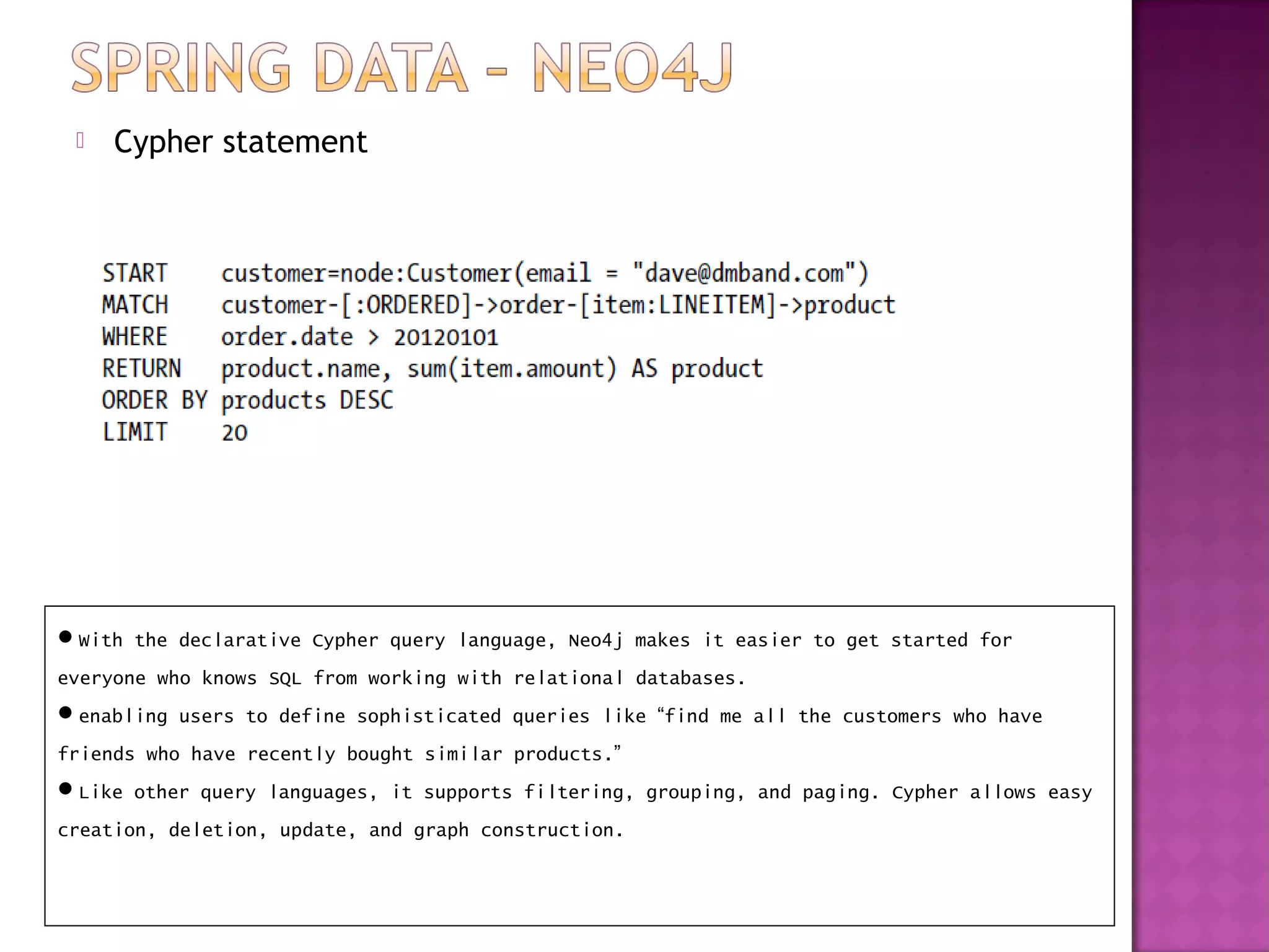    Cypher statement




With the declarative Cypher query language, Neo4j makes it easier to get started for
everyone who knows SQL from working with relational databases.
enabling users to define sophisticated queries like “find me all the customers who have
friends who have recently bought similar products.”
Like other query languages, it supports filtering, grouping, and paging. Cypher allows easy
creation, deletion, update, and graph construction.
 