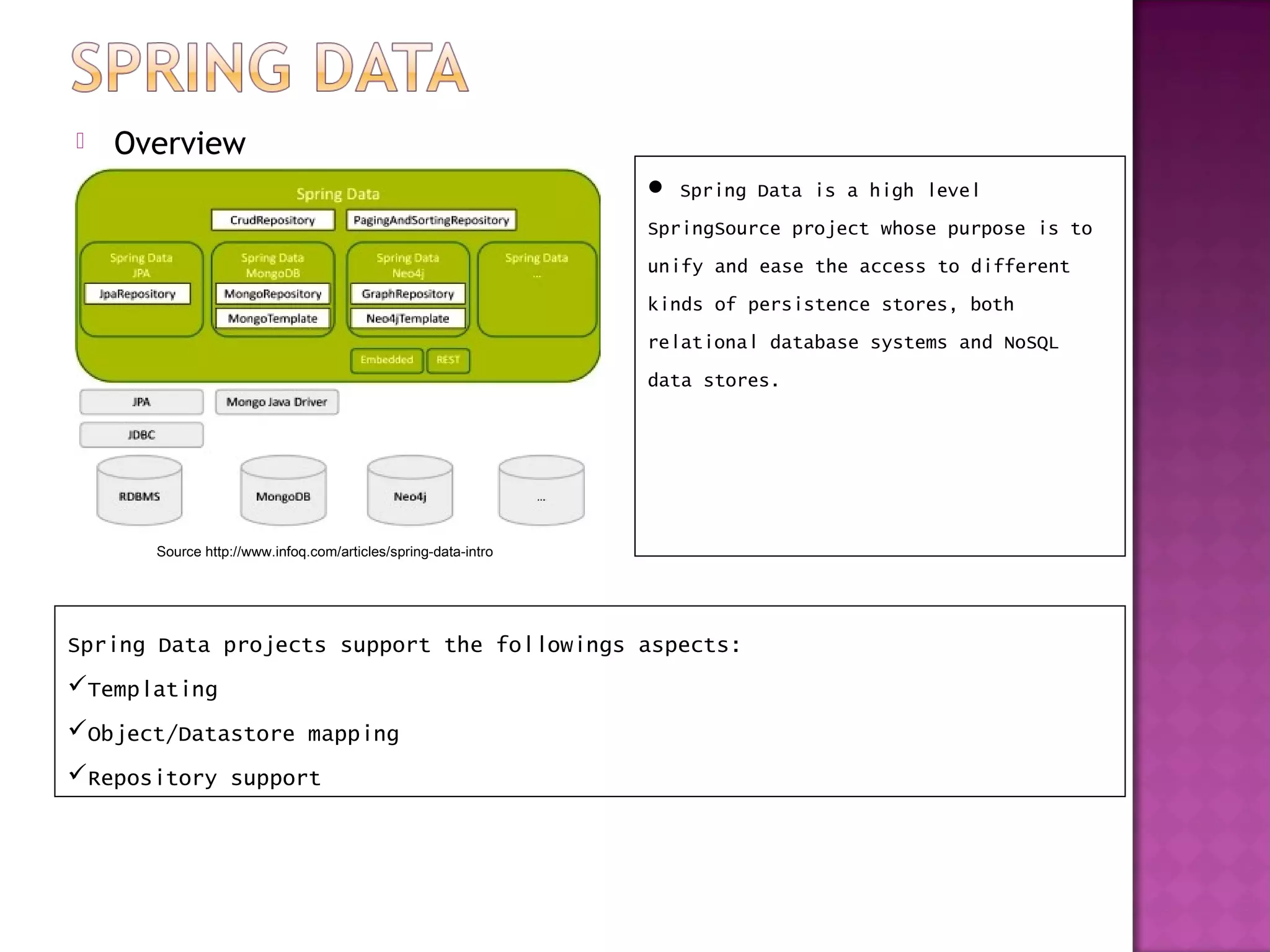    Overview
                                                                Spring Data is a high level
                                                               SpringSource project whose purpose is to
                                                               unify and ease the access to different
                                                               kinds of persistence stores, both
                                                               relational database systems and NoSQL
                                                               data stores.




      Source http://www.infoq.com/articles/spring-data-intro




Spring Data projects support the followings aspects:
Templating
Object/Datastore mapping
Repository support
 