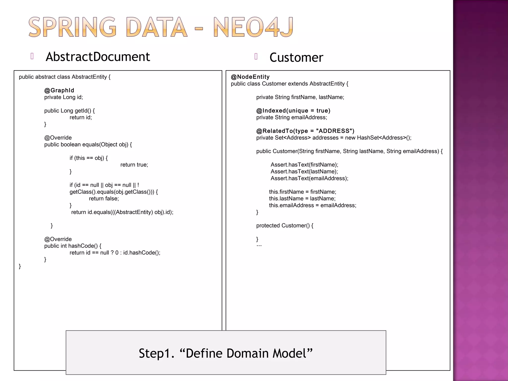       AbstractDocument                                                        Customer
public abstract class AbstractEntity {                               @NodeEnti ty
                                                                     public class Customer extends AbstractEntity {
          @GraphId
          private Long id;                                                    private String firstName, lastName;

          public Long getId() {                                               @Indexed(unique = true)
                    return id;                                                private String emailAddress;
          }
                                                                              @Rel atedT o(type = "ADDRESS")
          @Override                                                           private Set<Address> addresses = new HashSet<Address>();
          public boolean equals(Object obj) {
                                                                              public Customer(String firstName, String lastName, String emailAddress) {
                     if (this == obj) {
                                           return true;                             Assert.hasText(firstName);
                     }                                                              Assert.hasText(lastName);
                                                                                    Assert.hasText(emailAddress);
                     if (id == null || obj == null || !
                     getClass().equals(obj.getClass())) {                          this.firstName = firstName;
                              return false;                                        this.lastName = lastName;
                     }                                                             this.emailAddress = emailAddress;
                      return id.equals(((AbstractEntity) obj).id);            }

             }                                                                protected Customer() {

          @Override                                                           }
          public int hashCode() {                                             …
                     return id == null ? 0 : id.hashCode();
          }
}




                                                   Step1. “Define Domain Model”
 