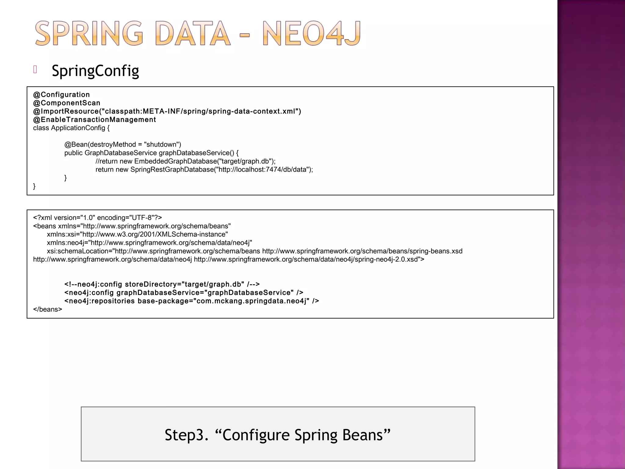     SpringConfig
@Configuration
@ComponentS can
@ImportResource("cl asspath:ME TA-INF /spring/spring-data-context.xml ")
@EnableT ransactionManagement
class ApplicationConfig {

           @Bean(destroyMethod = "shutdown")
           public GraphDatabaseService graphDatabaseService() {
                     //return new EmbeddedGraphDatabase("target/graph.db");
                     return new SpringRestGraphDatabase("http://localhost:7474/db/data");
           }
}



<?xml version="1.0" encoding="UTF-8"?>
<beans xmlns="http://www.springframework.org/schema/beans"
     xmlns:xsi="http://www.w3.org/2001/XMLSchema-instance"
     xmlns:neo4j="http://www.springframework.org/schema/data/neo4j"
     xsi:schemaLocation="http://www.springframework.org/schema/beans http://www.springframework.org/schema/beans/spring-beans.xsd
http://www.springframework.org/schema/data/neo4j http://www.springframework.org/schema/data/neo4j/spring-neo4j-2.0.xsd">


           <!--neo4j:config storeDi rectory="target/graph.db" /-->
           <neo4j :c onfig graphDatabaseService= "graphDatabaseService" />
           <neo4j :repositori es base-package="com. mckang.springdata.neo4j" />
</beans>




                                          Step3. “Configure Spring Beans”
 