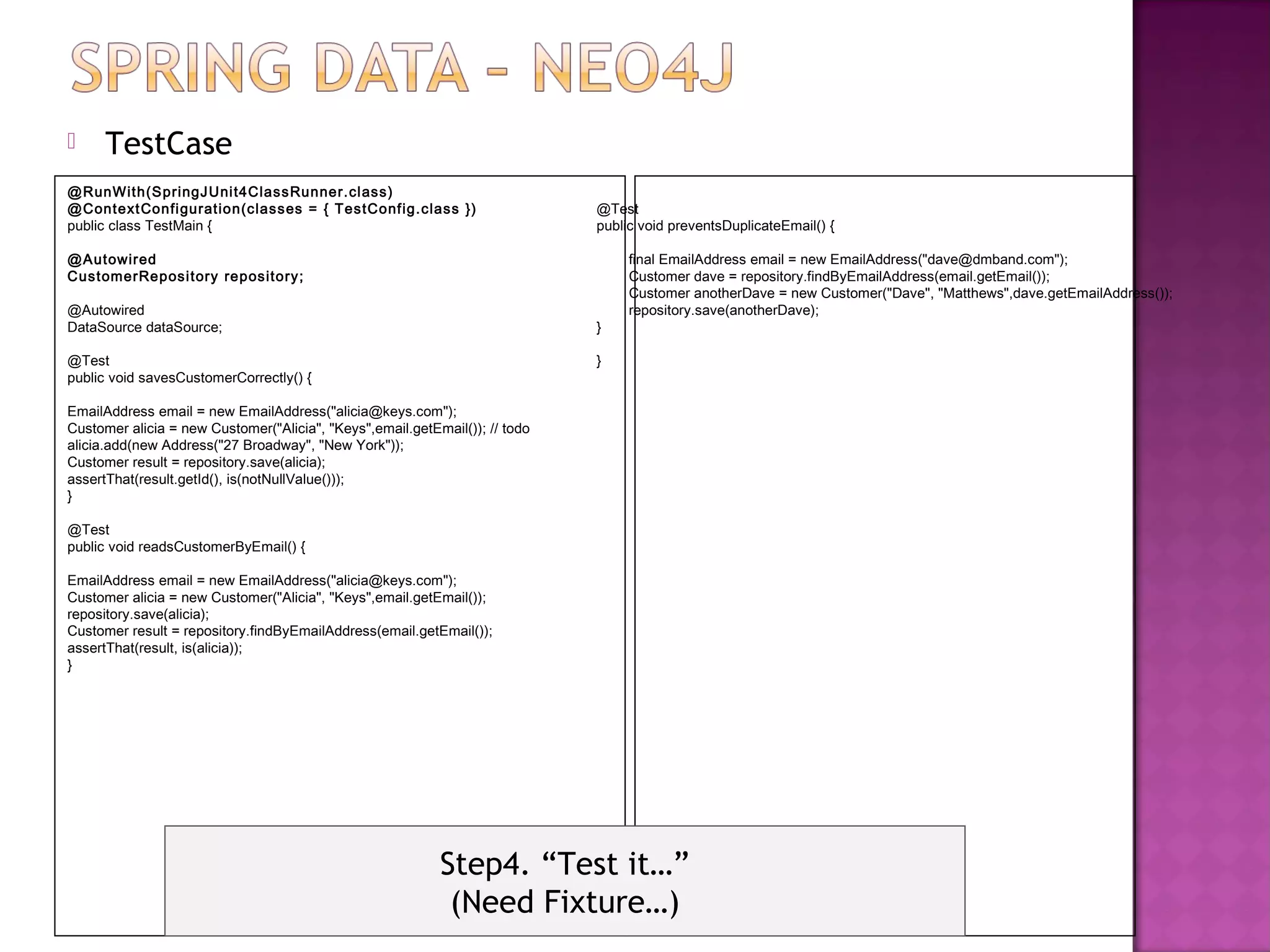      TestCase
@RunWith(SpringJUni t4ClassRunner.cl ass)
@Context Confi guration(classes = { TestConfig.class })                      @Test
public class TestMain {                                                      public void preventsDuplicateEmail() {

@Autowired                                                                        final EmailAddress email = new EmailAddress("dave@dmband.com");
CustomerReposi tory repository;                                                   Customer dave = repository.findByEmailAddress(email.getEmail());
                                                                                  Customer anotherDave = new Customer("Dave", "Matthews",dave.getEmailAddress());
@Autowired                                                                        repository.save(anotherDave);
DataSource dataSource;                                                       }

@Test                                                                        }
public void savesCustomerCorrectly() {

EmailAddress email = new EmailAddress("alicia@keys.com");
Customer alicia = new Customer("Alicia", "Keys",email.getEmail()); // todo
alicia.add(new Address("27 Broadway", "New York"));
Customer result = repository.save(alicia);
assertThat(result.getId(), is(notNullValue()));
}

@Test
public void readsCustomerByEmail() {

EmailAddress email = new EmailAddress("alicia@keys.com");
Customer alicia = new Customer("Alicia", "Keys",email.getEmail());
repository.save(alicia);
Customer result = repository.findByEmailAddress(email.getEmail());
assertThat(result, is(alicia));
}




                                                           Step4. “Test it…”
                                                            (Need Fixture…)
 