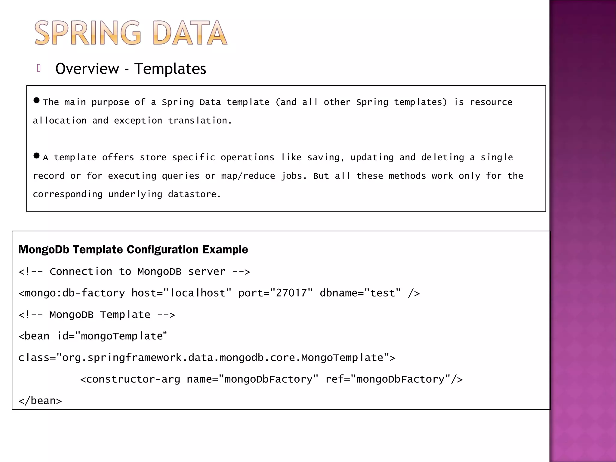    Overview - Templates
  The main purpose of a Spring Data template (and all other Spring templates) is resource
  allocation and exception translation.


  A template offers store specific operations like saving, updating and deleting a single
  record or for executing queries or map/reduce jobs. But all these methods work only for the
  corresponding underlying datastore.




MongoDb Template Configuration Example
<!-- Connection to MongoDB server -->
<mongo:db-factory host="localhost" port="27017" dbname="test" />
<!-- MongoDB Template -->
<bean id="mongoTemplate“
class="org.springframework.data.mongodb.core.MongoTemplate">
          <constructor-arg name="mongoDbFactory" ref="mongoDbFactory"/>
</bean>
 