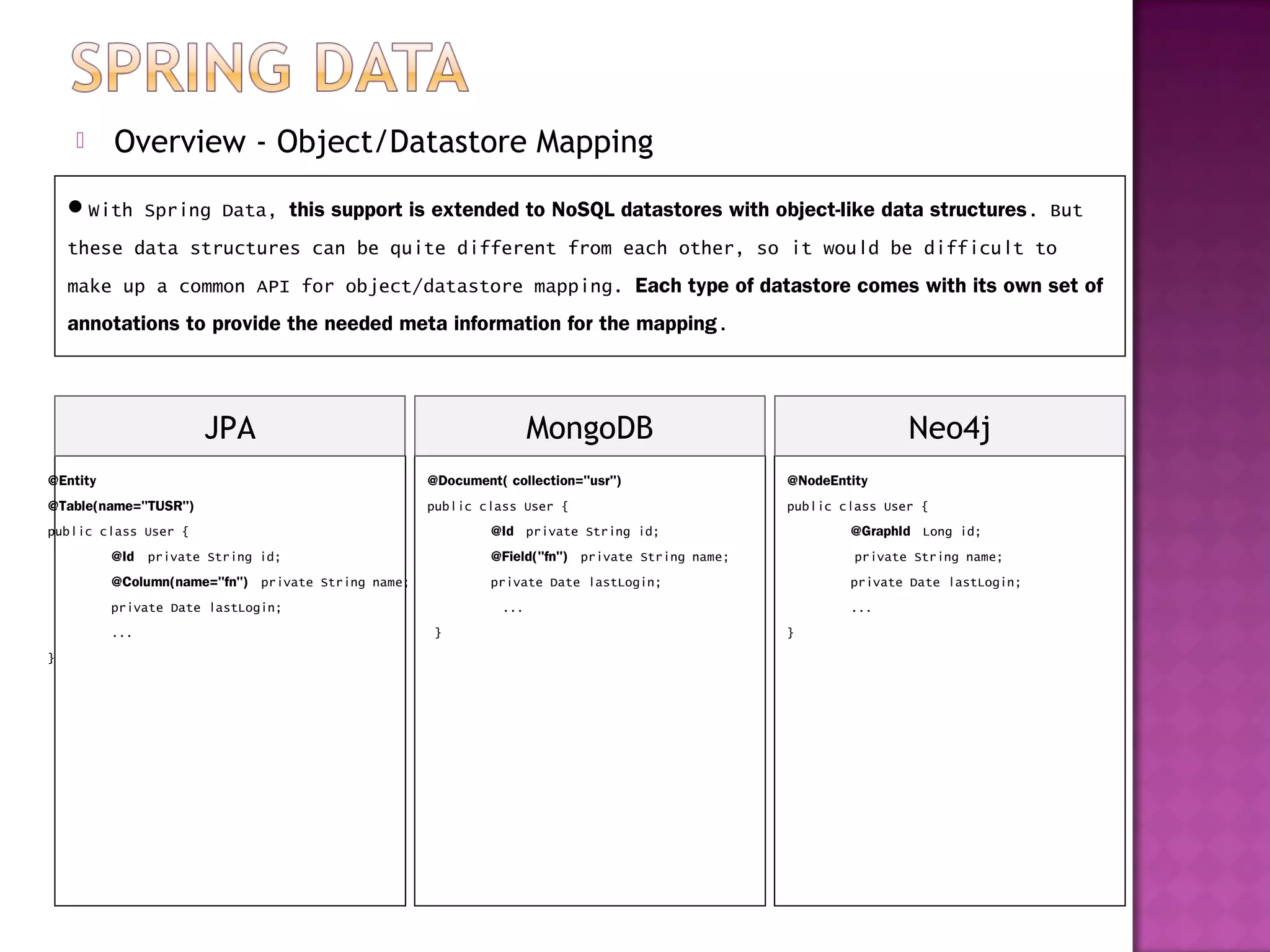      Overview - Object/Datastore Mapping
    With Spring Data, this support is extended to NoSQL datastores with object-like data structures. But
    these data structures can be quite different from each other, so it would be difficult to
    make up a common API for object/datastore mapping. Each type of datastore comes with its own set of
    annotations to provide the needed meta information for the mapping.




                       JPA                                                MongoDB                                           Neo4j
@Entity                                                  @Document( collection="usr")                      @NodeEntity
@Table(name="TUSR")                                      public class User {                               public class User {   
public class User {                                               @Id   private String id;                         @GraphId   Long id;  
          @Id    private String id;                               @Field("fn")   private String name;               private String name;   
          @Column(name="fn")   private String name;               private Date lastLogin;                          private Date lastLogin;
          private Date lastLogin;                                   ...                                            ...
          ...                                             }                                                }
}
 