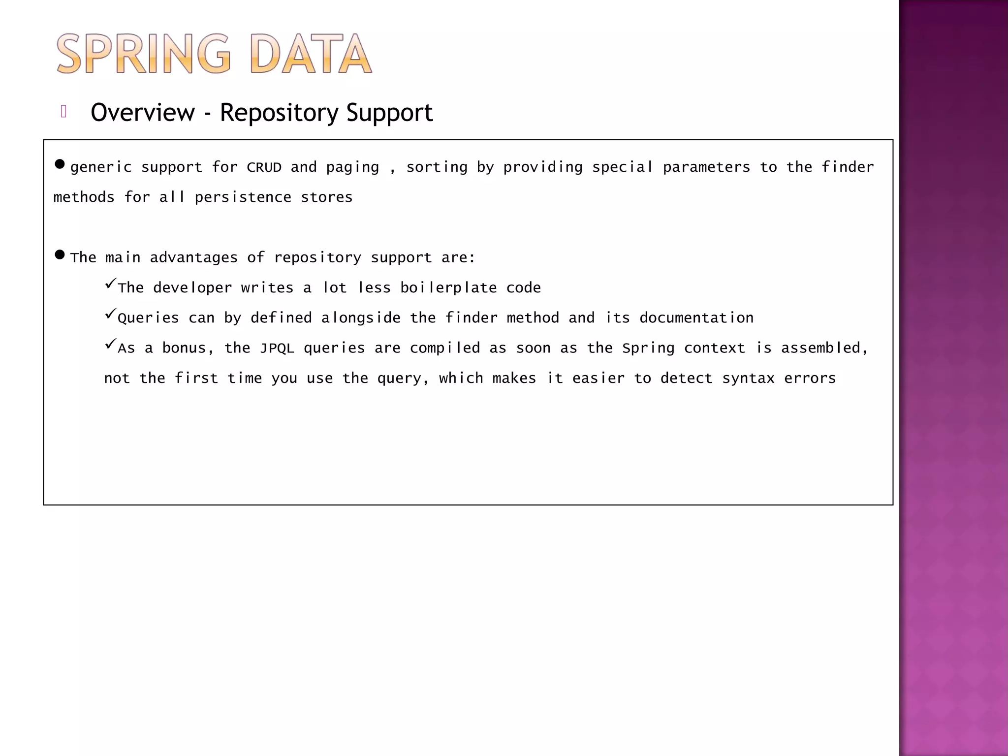    Overview - Repository Support
generic support for CRUD and paging , sorting by providing special parameters to the finder
methods for all persistence stores


The main advantages of repository support are:
     The developer writes a lot less boilerplate code
     Queries can by defined alongside the finder method and its documentation
     As a bonus, the JPQL queries are compiled as soon as the Spring context is assembled,
     not the first time you use the query, which makes it easier to detect syntax errors
 