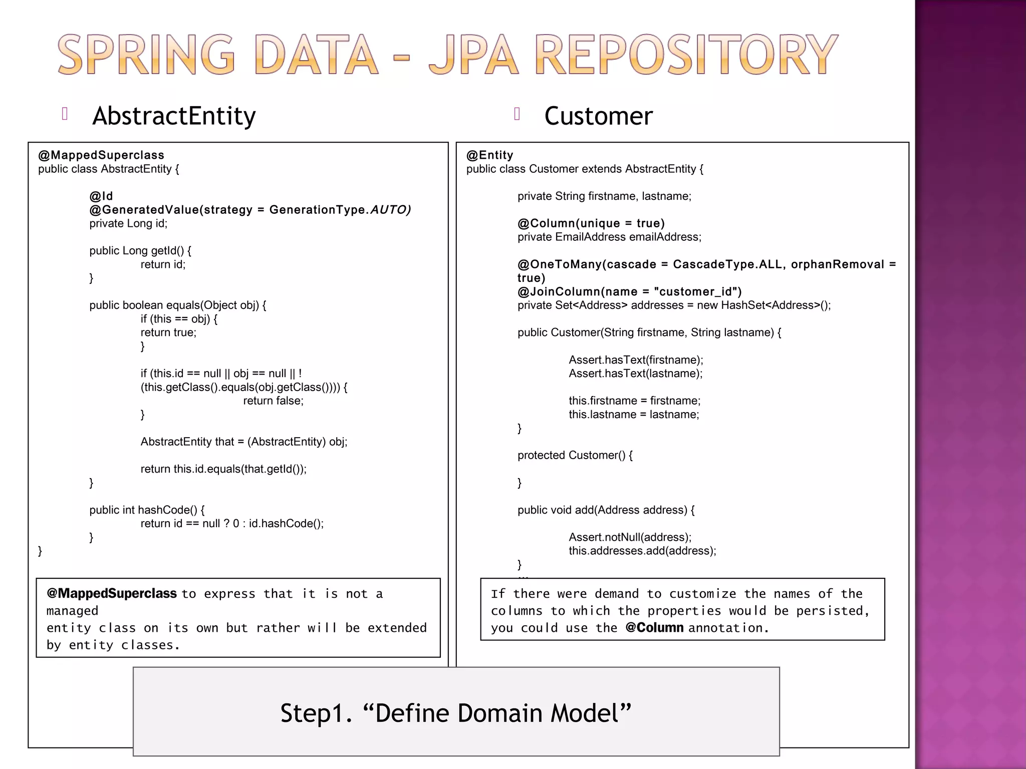    AbstractEntity                                                        Customer
@M appedSupercl ass                                                @Entity
public class AbstractEntity {                                      public class Customer extends AbstractEntity {

          @Id                                                               private String firstname, lastname;
          @GeneratedValue(strategy = GenerationT ype. AUTO)
          private Long id;                                                  @Col umn(unique = true)
                                                                            private EmailAddress emailAddress;
          public Long getId() {
                    return id;                                              @OneToMany(cascade = CascadeType.ALL, orphanRemoval =
          }                                                                 true)
                                                                            @JoinColumn(nam e = "custom er_id")
          public boolean equals(Object obj) {                               private Set<Address> addresses = new HashSet<Address>();
                    if (this == obj) {
                    return true;                                            public Customer(String firstname, String lastname) {
                    }
                                                                                      Assert.hasText(firstname);
                     if (this.id == null || obj == null || !                          Assert.hasText(lastname);
                     (this.getClass().equals(obj.getClass()))) {
                                              return false;                           this.firstname = firstname;
                     }                                                                this.lastname = lastname;
                                                                            }
                     AbstractEntity that = (AbstractEntity) obj;
                                                                            protected Customer() {
                     return this.id.equals(that.getId());
          }                                                                 }

          public int hashCode() {                                           public void add(Address address) {
                     return id == null ? 0 : id.hashCode();
          }                                                                           Assert.notNull(address);
}                                                                                     this.addresses.add(address);
                                                                            }
                                                                            …
    @MappedSuperclass to express that it is not a                      If there were demand to customize the names of the
    managed                                                            columns to which the properties would be persisted,
    entity class on its own but rather will be extended                you could use the @Column annotation.
    by entity classes.




                                                   Step1. “Define Domain Model”
 