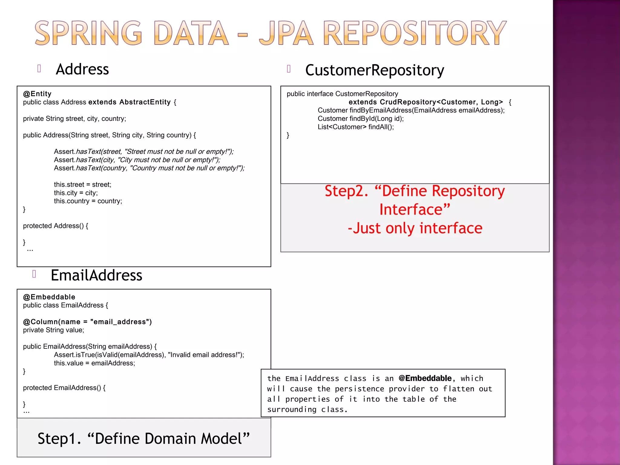    Address                                                                  CustomerRepository
@Entity                                                                          public interface CustomerRepository
public class Address extends AbstractEntity {                                                         ext ends CrudRepos itory<Customer, Long> {
                                                                                            Customer findByEmailAddress(EmailAddress emailAddress);
private String street, city, country;                                                       Customer findById(Long id);
                                                                                            List<Customer> findAll();
public Address(String street, String city, String country) {                     }

            Assert.hasText(street, "Street must not be null or empty!");
            Assert.hasText(city, "City must not be null or empty!");
            Assert.hasText(country, "Country must not be null or empty!");

            this.street = street;
            this.city = city;
            this.country = country;
                                                                                            Step2. “Define Repository
}                                                                                                   Interface”
protected Address() {
                                                                                               -Just only interface
}
    …


           EmailAddress
@Em beddabl e
public class EmailAddress {

@Colum n(nam e = "email_address")
private String value;

public EmailAddress(String emailAddress) {
         Assert.isTrue(isValid(emailAddress), "Invalid email address!");
         this.value = emailAddress;
}
                                                                             the EmailAddress class is an @Embeddable, which
protected EmailAddress() {                                                   will cause the persistence provider to flatten out
                                                                             all properties of it into the table of the
}
…                                                                            surrounding class.


        Step1. “Define Domain Model”
 