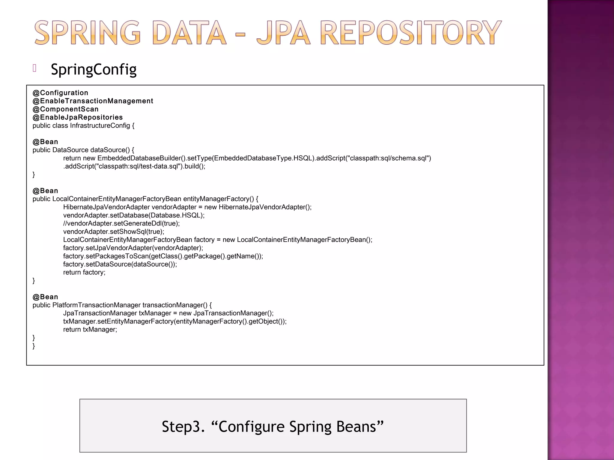     SpringConfig
@Configuration
@EnableT ransactionManagement
@ComponentS can
@EnableJ paReposi tories
public class InfrastructureConfig {

@Bean
public DataSource dataSource() {
          return new EmbeddedDatabaseBuilder().setType(EmbeddedDatabaseType.HSQL).addScript("classpath:sql/schema.sql")
          .addScript("classpath:sql/test-data.sql").build();
}

@Bean
public LocalContainerEntityManagerFactoryBean entityManagerFactory() {
          HibernateJpaVendorAdapter vendorAdapter = new HibernateJpaVendorAdapter();
          vendorAdapter.setDatabase(Database.HSQL);
          //vendorAdapter.setGenerateDdl(true);
          vendorAdapter.setShowSql(true);
          LocalContainerEntityManagerFactoryBean factory = new LocalContainerEntityManagerFactoryBean();
          factory.setJpaVendorAdapter(vendorAdapter);
          factory.setPackagesToScan(getClass().getPackage().getName());
          factory.setDataSource(dataSource());
          return factory;
}

@Bean
public PlatformTransactionManager transactionManager() {
          JpaTransactionManager txManager = new JpaTransactionManager();
          txManager.setEntityManagerFactory(entityManagerFactory().getObject());
          return txManager;
}
}




                                        Step3. “Configure Spring Beans”
 