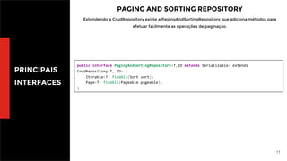 11
PRINCIPAIS
INTERFACES
PAGING AND SORTING REPOSITORY
Extendendo a CrudRepository existe a PagingAndSortingRepository que adiciona métodos para
efetuar facilmente as operações de paginação.
public interface PagingAndSortingRepository<T,ID extends Serializable> extends
CrudRepository<T, ID> {
Iterable<T> findAll(Sort sort);
Page<T> findAll(Pageable pageable);
}
 