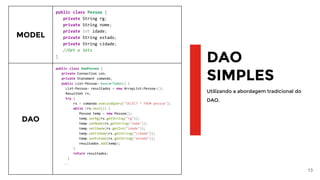 13
DAO
SIMPLES
Utilizando a abordagem tradicional do
DAO.
MODEL
public class Pessoa {
private String rg;
private String nome;
private int idade;
private String estado;
private String cidade;
//Get e Sets
}
DAO
public class DaoPessoa {
private Connection con;
private Statement comando;
public List<Pessoa> buscarTodos() {
List<Pessoa> resultados = new ArrayList<Pessoa>();
ResultSet rs;
try {
rs = comando.executeQuery("SELECT * FROM pessoa");
while (rs.next()) {
Pessoa temp = new Pessoa();
temp.setRg(rs.getString("rg"));
temp.setNome(rs.getString("nome"));
temp.setIdade(rs.getInt("idade"));
temp.setCidade(rs.getString("cidade"));
temp.setEstado(rs.getString("estado"));
resultados.add(temp);
}
return resultados;
}
...
 