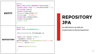 14
REPOSITORY
JPA
Um DAO dentro do estilo de
programação do Spring (repository).
ENTITY
@Entity
public class Pessoa implements Serializable {
private static final long serialVersionUID = 1 L;
@Id private Long id;
private String nome;
@Temporal(TemporalType.DATE)
@Column(name = "dataNasc")
private Date dataNascimento;
private String email;
//Gets e Sets
}
REPOSITORY
@Repository
public class PessoaRepository {
@PersistenceContext EntityManager em;
public List <Pessoa> findAll() {
TypedQuery <Pessoa> q =
getEntityManger().createNamedQuery("SELECT p FROM
pessoa p", Pessoa.class);
return q.getResultList();
}
}
 