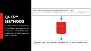 17
QUERY
METHODS
São métodos de busca declarados
na interface do repositório que são
examinados e interpretados pela
infraestrutura do Spring Data para
gerar as consultas.
public interface PersonRepository extends Repository<User, Long> {
List<Person> findByEmailAddressAndLastname(EmailAddress emailAddress, String lastname);
}
select u from User u where u.emailAddress = ?1 and u.lastname = ?2
 