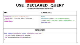 21
XML CLASSE JAVA
<named-query name="User.findByLastname">
<query>select u from User u where u.lastname =
?1</query>
</named-query>
@Entity
@NamedQuery(name = "User.findByEmailAddress",
query = "select u from User u where u.emailAddress = ?1")
public class User {
}
REPOSITORY
public interface UserRepository extends JpaRepository<User, Long> {
List<User> findByLastname(String lastname);
User findByEmailAddress(String emailAddress);
}
USE_DECLARED_QUERY
Utiliza apenas queries declaradas
 
