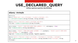 22
USE_DECLARED_QUERY
Utiliza apenas queries declaradas
@Query - Anotação
@Modifying
@Query("update User u set u.firstname = ?1 where u.lastname = ?2")
int setFixedFirstnameFor(String firstname, String lastname);
@Query("select u from User u where u.firstname like %?1")
List<User> findByFirstnameEndsWith(String firstname);
@Query(value = "SELECT * FROM USERS WHERE EMAIL_ADDRESS = ?1", nativeQuery = true)
User findByEmailAddress(String emailAddress);
@Query(value = "SELECT * FROM USERS WHERE LASTNAME = ?1",countQuery = "SELECT count(*) FROM USERS
WHERE LASTNAME = ?1",nativeQuery = true)
Page<User> findByLastname(String lastname, Pageable pageable);
@Query("select u from User u where u.firstname = :firstname or u.lastname = :lastname")
User findByLastnameOrFirstname(@Param("lastname") String lastname,Param("firstname") String
firstname);
 