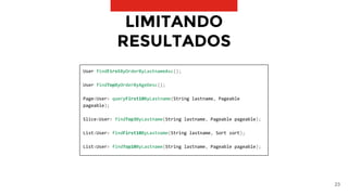 23
LIMITANDO
RESULTADOS
User findFirstByOrderByLastnameAsc();
User findTopByOrderByAgeDesc();
Page<User> queryFirst10ByLastname(String lastname, Pageable
pageable);
Slice<User> findTop3ByLastname(String lastname, Pageable pageable);
List<User> findFirst10ByLastname(String lastname, Sort sort);
List<User> findTop10ByLastname(String lastname, Pageable pageable);
 