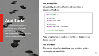 25
Auditoria
No Spring Data o suporte a
auditoria é bem sofisticado
permitindo o registro de
alterações das entidade e em qual
momento elas ocorreram.
Por anotações
@CreatedBy, @LastModifiedBy, @CreatedDate e
@LastModifiedDate
class Customer {
@CreatedBy
private User user;
@CreatedDate
private DateTime createdDate;
// outras propriedades
}
Pode-se aplicar as anotações somente nos dados que se
deseja capturar.
Por interface
É fornecida a interface Auditable, que expõe os setters
necessários para auditoria.
 