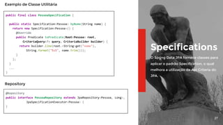 27
Specifications
O Spring Data JPA fornece classes para
aplicar o padrão Specification, o qual
melhora a utilização da Api Criteria do
JPA.
public final class PessoaSpecification {
public static Specification<Pessoa> byNome(String name) {
return new Specification<Pessoa>() {
@Override
public Predicate toPredicate(Root<Pessoa> root,
CriteriaQuery<?> query, CriteriaBuilder builder) {
return builder.like(root.<String>get("nome"),
String.format("%s%", name.trim()));
}
};
}
...
}
Exemplo de Classe Utilitária
@Repository
public interface PessoaRepository extends JpaRepository<Pessoa, Long>,
JpaSpecificationExecutor<Pessoa> {
}
Repository
 