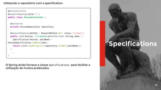 28
Specifications
@RestController
@RequestMapping(value="/")
public class PessoaController {
@Autowired
private PessoaRepository repository;
@RequestMapping(method = RequestMethod.GET, value="/{nome}")
public List<Pessoa> listByNome(@PathVariable String nome) {
Specification<Pessoa> peloNome =
PessoaSpecification.byNome(nome);
return Lists.newArrayList(repository.findAll(peloNome));
}
...
}
Utilizando o repositório com a specification:
O Spring ainda fornece a classe Specifications para facilitar a
utilização de muitos predicados.
 