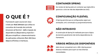 5
O QUE É ?
Framework open source em Java
criado por Rod Johnson que utiliza os
conceitos de inversão de controle
(Inversion of Control - IoC) e injeção de
dependência (Dependency Injection -
DI) para simplificar o desenvolvimento
de aplicações utilizando Plain Old Java
Objects (POJOs) e interfaces.
CONTAINER SPRING
No núcleo do Spring está um container que injeta (DI) e
gerencia o ciclo de vida das dependências (IoC).
CONFIGURAÇÃO FLEXÍVEL
O Spring permite que as configurações sejam por
anotações, xml, convenção ou programaticamente.
NÃO INTRUSIVO
A construção do Spring foi realizada para que a lógica
de domínio geralmente não tenha dependências do
framework.
VÁRIOS MÓDULOS DISPONÍVEIS
Além de ser compatível com o JEE o Spring possui
diversos módulos para suprir as mais diversas
necessidades.
 