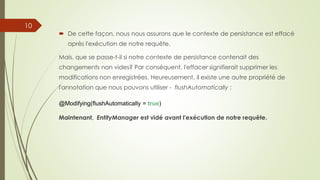  De cette façon, nous nous assurons que le contexte de persistance est effacé
après l'exécution de notre requête.
Mais, que se passe-t-il si notre contexte de persistance contenait des
changements non vides? Par conséquent, l'effacer signifierait supprimer les
modifications non enregistrées. Heureusement, il existe une autre propriété de
l'annotation que nous pouvons utiliser - flushAutomatically :
@Modifying(flushAutomatically = true)
Maintenant, EntityManager est vidé avant l'exécution de notre requête.
10
 