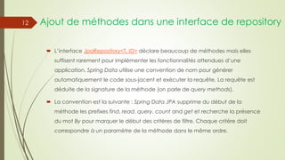 Ajout de méthodes dans une interface de repository
 L’interface JpaRepository<T, ID> déclare beaucoup de méthodes mais elles
suffisent rarement pour implémenter les fonctionnalités attendues d’une
application. Spring Data utilise une convention de nom pour générer
automatiquement le code sous-jacent et exécuter la requête. La requête est
déduite de la signature de la méthode (on parle de query methods).
 La convention est la suivante : Spring Data JPA supprime du début de la
méthode les prefixes find, read, query, count and get et recherche la présence
du mot By pour marquer le début des critères de filtre. Chaque critère doit
correspondre à un paramètre de la méthode dans le même ordre.
12
 