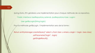 Spring Data JPA générera une implémentation pour chaque méthode de ce repository.
Public interface UserRepository extends JpaRepository<User, Login>
User getByLogin(String login);
Pour la méthode getByLogin, l’implémentation sera de la forme :
Return entityManager.createQuery(" select u from User u where u.login = :login, User.class)
.setParameter("login" , login)
.getSingleResult();
13
 
