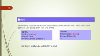 Il est même possible de donner des critères sur des entités liées, Ainsi, si la classe
contient une association vers une entité
! Note
@Entity
Public class User {
@OneToOne
Private Adresse adresse; }
@Entity
Public class Adresse{
Private String city;
}
List<User> findByAdresseCity(String city);
14
 