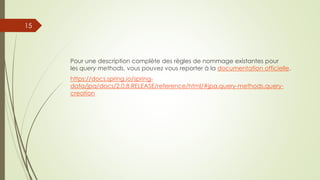 Pour une description complète des règles de nommage existantes pour
les query methods, vous pouvez vous reporter à la documentation officielle.
https://docs.spring.io/spring-
data/jpa/docs/2.0.8.RELEASE/reference/html/#jpa.query-methods.query-
creation
15
 