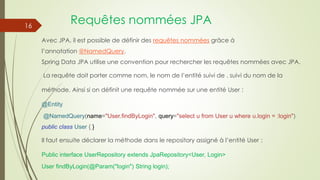 Requêtes nommées JPA
Avec JPA, il est possible de définir des requêtes nommées grâce à
l’annotation @NamedQuery.
Spring Data JPA utilise une convention pour rechercher les requêtes nommées avec JPA.
La requête doit porter comme nom, le nom de l’entité suivi de . suivi du nom de la
méthode. Ainsi si on définit une requête nommée sur une entité User :
@Entity
@NamedQuery(name="User.findByLogin", query="select u from User u where u.login = :login")
public class User { }
Il faut ensuite déclarer la méthode dans le repository assigné à l’entité User :
Public interface UserRepository extends JpaRepository<User, Login>
User findByLogin(@Param("login") String login);
16
 