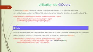 Utilisation de @Query
L’annotation @Query permet de préciser la requête directement sur la méthode elle-même,
son attribut value contient le JPQL ou SQL à exécuter, et par défaut la définition de requête utilise JPQL :
Public interface UserRepository extends JpaRepository<User, Login>
@Query("select u from User where u.login = :login")
User findByLogin(@Param("login« ) String login);
Pour des requêtes avec peu de paramètres, il est possible d’utiliser la notation pour désigner un paramètre
par un numéro d’ordre dans la requête. Cela évite un usage de l’annotation @Param :
Public interface UserRepository extends JpaRepository<User, Login>
@Query("select u from User where u.login = ?1", nativeQuery = true)
User findByLogin(@Param("login" ) String login);
! Note
18
 