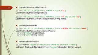  Paramètres de requête indexés
@Query("SELECT u FROM User u WHERE u.status = ?1")
User findUserByStatus(Integer status);
@Query("SELECT u FROM User u WHERE u.status = ?1 and u.name = ?2")
User findUserByStatusAndName(Integer status, String name);
 Paramètres nommés
@Query("SELECT u FROM User u WHERE u.status = :status and u.name = :name")
User findUserByStatusAndNameNamedParams(
@Param("status") Integer status,
@Param("name") String name);
 Paramètre de collecte
@Query(value = "SELECT u FROM User u WHERE u.name IN :names")
List<User> findUserByNameList(@Param("names") Collection<String> names);
19
 