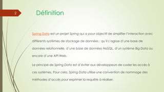 Définition
Spring Data est un projet Spring qui a pour objectif de simplifier l’interaction avec
différents systèmes de stockage de données : qu’il s’agisse d’une base de
données relationnelle, d’une base de données NoSQL, d’un système Big Data ou
encore d’une API Web.
Le principe de Spring Data est d’éviter aux développeurs de coder les accès à
ces systèmes. Pour cela, Spring Data utilise une convention de nommage des
méthodes d’accès pour exprimer la requête à réaliser.
2
 