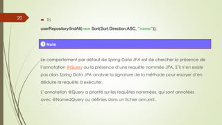  Tri
userRepository.findAll(new Sort(Sort.Direction.ASC, "name"));
Le comportement par défaut de Spring Data JPA est de chercher la présence de
l’annotation @Query ou la présence d’une requête nommée JPA. S’il n’en existe
pas alors Spring Data JPA analyse la signature de la méthode pour essayer d’en
déduire la requête à exécuter.
L' annotation @Query a priorité sur les requêtes nommées, qui sont annotées
avec @NamedQuery ou définies dans un fichier orm.xml .
! Note
20
 