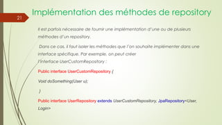 Implémentation des méthodes de repository
Il est parfois nécessaire de fournir une implémentation d’une ou de plusieurs
méthodes d’un repository.
Dans ce cas, il faut isoler les méthodes que l’on souhaite implémenter dans une
interface spécifique. Par exemple, on peut créer
l’interface UserCustomRepository :
Public interface UserCustomRepository {
Void doSomething(User u);
}
Public interface UserRepository extends UserCustomRepository, JpaRepository<User,
Login>
21
 