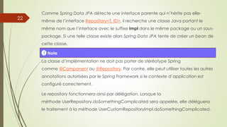 Comme Spring Data JPA détecte une interface parente qui n’hérite pas elle-
même de l’interface Repository<T, ID>, il recherche une classe Java portant le
même nom que l’interface avec le suffixe Impl dans le même package ou un sous-
package. Si une telle classe existe alors Spring Data JPA tente de créer un bean de
cette classe.
La classe d’implémentation ne doit pas porter de stéréotype Spring
comme @Component ou @Repository. Par contre, elle peut utiliser toutes les autres
annotations autorisées par le Spring Framework si le contexte d’application est
configuré correctement.
Le repository fonctionnera ainsi par délégation. Lorsque la
méthode UserRepository.doSomethingComplicated sera appelée, elle déléguera
le traitement à la méthode UserCustomRepositoryImpl.doSomethingComplicated.
! Note
22
 