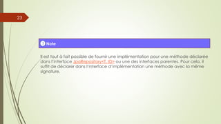 Il est tout à fait possible de fournir une implémentation pour une méthode déclarée
dans l’interface JpaRepository<T, ID> ou une des interfaces parentes. Pour cela, il
suffit de déclarer dans l’interface d’implémentation une méthode avec la même
signature.
! Note
23
 