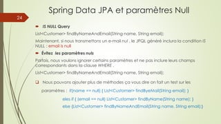 Spring Data JPA et paramètres Null
 IS NULL Query
List<Customer> findByNameAndEmail(String name, String email);
Maintenant, si nous transmettons un e-mail nul , le JPQL généré inclura la condition IS
NULL : email is null
 Évitez les paramètres nuls
Parfois, nous voulons ignorer certains paramètres et ne pas inclure leurs champs
correspondants dans la clause WHERE .
List<Customer> findByNameAndEmail(String name, String email);
 Nous pouvons ajouter plus de méthodes ça vous dire on fait un test sur les
paramètres : if(name == null) { List<Customer> findByeMail(String email); }
eles if { (email == null) List<Customer> findByName(String name); }
else {List<Customer> findByNameAndEmail(String name, String email);}
24
 