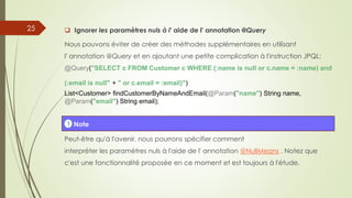  Ignorer les paramètres nuls à l' aide de l' annotation @Query
Nous pouvons éviter de créer des méthodes supplémentaires en utilisant
l' annotation @Query et en ajoutant une petite complication à l'instruction JPQL:
@Query("SELECT c FROM Customer c WHERE (:name is null or c.name = :name) and
(:email is null" + " or c.email = :email)")
List<Customer> findCustomerByNameAndEmail(@Param("name") String name,
@Param("email") String email);
Peut-être qu'à l'avenir, nous pourrons spécifier comment
interpréter les paramètres nuls à l'aide de l' annotation @NullMeans . Notez que
c'est une fonctionnalité proposée en ce moment et est toujours à l'étude.
! Note
25
 
