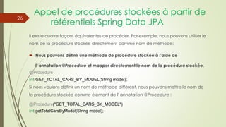 Appel de procédures stockées à partir de
référentiels Spring Data JPA
Il existe quatre façons équivalentes de procéder. Par exemple, nous pouvons utiliser le
nom de la procédure stockée directement comme nom de méthode:
 Nous pouvons définir une méthode de procédure stockée à l'aide de
l' annotation @Procedure et mapper directement le nom de la procédure stockée.
@Procedure
int GET_TOTAL_CARS_BY_MODEL(String model);
Si nous voulons définir un nom de méthode différent, nous pouvons mettre le nom de
la procédure stockée comme élément de l' annotation @Procedure :
@Procedure("GET_TOTAL_CARS_BY_MODEL")
int getTotalCarsByModel(String model);
26
 