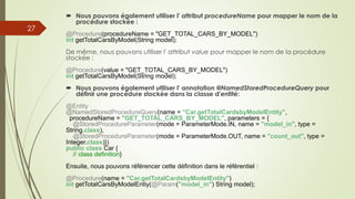  Nous pouvons également utiliser l' attribut procedureName pour mapper le nom de la
procédure stockée :
@Procedure(procedureName = "GET_TOTAL_CARS_BY_MODEL")
int getTotalCarsByModel(String model);
De même, nous pouvons utiliser l' attribut value pour mapper le nom de la procédure
stockée :
@Procedure(value = "GET_TOTAL_CARS_BY_MODEL")
int getTotalCarsByModel(String model);
 Nous pouvons également utiliser l' annotation @NamedStoredProcedureQuery pour
définir une procédure stockée dans la classe d'entité:
@Entity
@NamedStoredProcedureQuery(name = "Car.getTotalCardsbyModelEntity",
procedureName = "GET_TOTAL_CARS_BY_MODEL", parameters = {
@StoredProcedureParameter(mode = ParameterMode.IN, name = "model_in", type =
String.class),
@StoredProcedureParameter(mode = ParameterMode.OUT, name = "count_out", type =
Integer.class)})
public class Car {
// class definition}
Ensuite, nous pouvons référencer cette définition dans le référentiel :
@Procedure(name = "Car.getTotalCardsbyModelEntity")
int getTotalCarsByModelEntiy(@Param("model_in") String model);
27
 