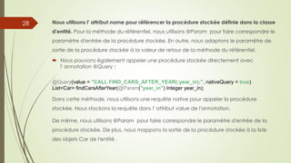 Nous utilisons l' attribut name pour référencer la procédure stockée définie dans la classe
d'entité. Pour la méthode du référentiel, nous utilisons @Param pour faire correspondre le
paramètre d'entrée de la procédure stockée. En outre, nous adaptons le paramètre de
sortie de la procédure stockée à la valeur de retour de la méthode du référentiel.
 Nous pouvons également appeler une procédure stockée directement avec
l' annotation @Query :
@Query(value = "CALL FIND_CARS_AFTER_YEAR(:year_in);", nativeQuery = true)
List<Car> findCarsAfterYear(@Param("year_in") Integer year_in);
Dans cette méthode, nous utilisons une requête native pour appeler la procédure
stockée. Nous stockons la requête dans l' attribut value de l'annotation.
De même, nous utilisons @Param pour faire correspondre le paramètre d'entrée de la
procédure stockée. De plus, nous mappons la sortie de la procédure stockée à la liste
des objets Car de l'entité .
28
 