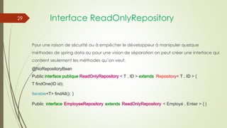 Interface ReadOnlyRepository
Pour une raison de sécurité ou à empêcher le développeur à manipuler quelque
méthodes de spring data ou pour une vision de séparation on peut créer une interface qui
contient seulement les méthodes qu’on veut.
@NoRepositoryBean
Public interface publique ReadOnlyRepository < T , ID > extends Repository< T , ID > {
T findOne(ID id);
Iterable<T> findAll(); }
Public interface EmployeeRepository extends ReadOnlyRepository < Employé , Entier > { }
29
 