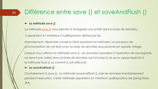 Différence entre save () et saveAndFlush ()
 La méthode save ()
La méthode save () nous permet d' enregistrer une entité dans la base de données .
Il appartient à l' interface CrudRepository définie par Sp
Normalement, Hibernate conserve l'état persistant en mémoire. Le processus de
synchronisation de cet état avec la base de données sous-jacente est appelé vidage.
Lorsque nous utilisons la méthode save () , les données associées à l'opération de sauvegarde
ne seront pas vidées dans la base de données sauf et jusqu'à ce qu'un appel explicite à
la méthode flush () ou commit () soit effectué.
 Le saveAndFlush ()
Contrairement à save () , la méthode saveAndFlush () vide les données immédiatement
pendant l'exécution. Cette méthode appartient à l' interface JpaRepository de Spring Data
JPA.
30
 
